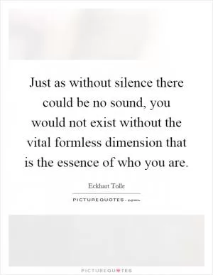 Just as without silence there could be no sound, you would not exist without the vital formless dimension that is the essence of who you are Picture Quote #1