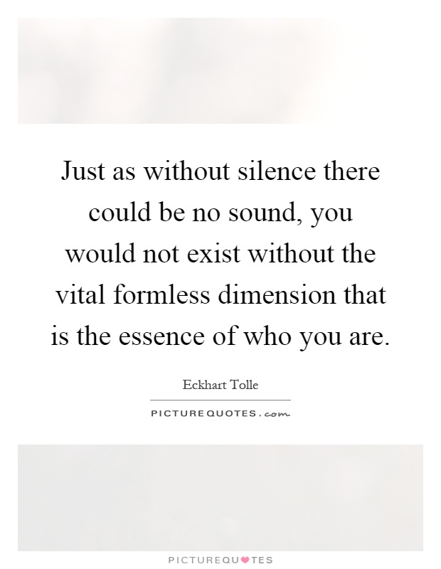 Just as without silence there could be no sound, you would not exist without the vital formless dimension that is the essence of who you are Picture Quote #1