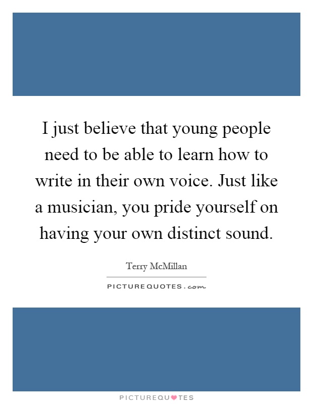 I just believe that young people need to be able to learn how to write in their own voice. Just like a musician, you pride yourself on having your own distinct sound Picture Quote #1