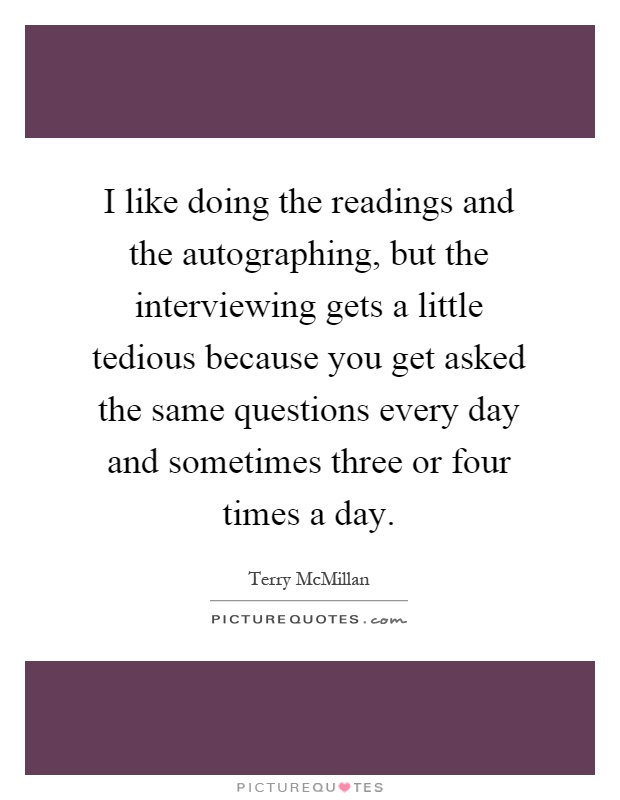 I like doing the readings and the autographing, but the interviewing gets a little tedious because you get asked the same questions every day and sometimes three or four times a day Picture Quote #1