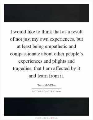 I would like to think that as a result of not just my own experiences, but at least being empathetic and compassionate about other people’s experiences and plights and tragedies, that I am affected by it and learn from it Picture Quote #1