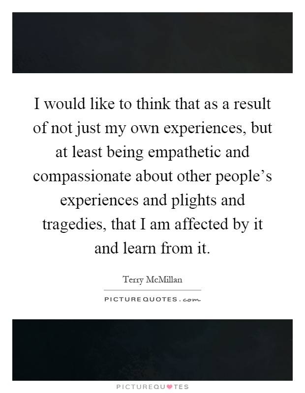 I would like to think that as a result of not just my own experiences, but at least being empathetic and compassionate about other people's experiences and plights and tragedies, that I am affected by it and learn from it Picture Quote #1