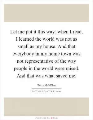 Let me put it this way: when I read, I learned the world was not as small as my house. And that everybody in my home town was not representative of the way people in the world were raised. And that was what saved me Picture Quote #1