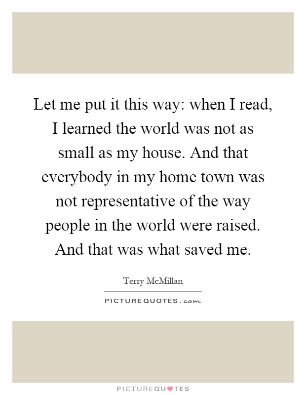 Let me put it this way: when I read, I learned the world was not as small as my house. And that everybody in my home town was not representative of the way people in the world were raised. And that was what saved me Picture Quote #1