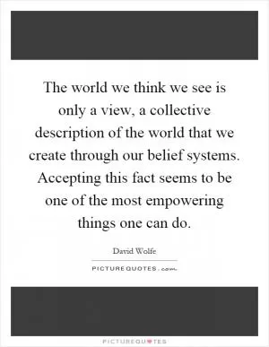 The world we think we see is only a view, a collective description of the world that we create through our belief systems. Accepting this fact seems to be one of the most empowering things one can do Picture Quote #1