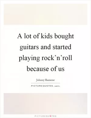 A lot of kids bought guitars and started playing rock’n’roll because of us Picture Quote #1
