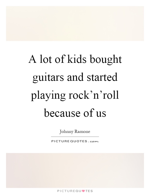 A lot of kids bought guitars and started playing rock'n'roll because of us Picture Quote #1