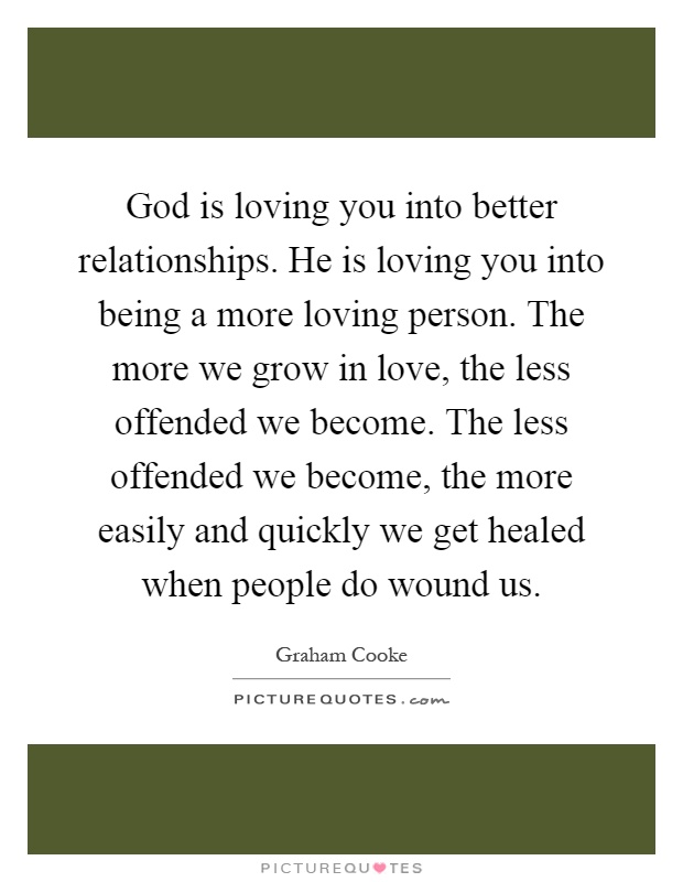 God is loving you into better relationships. He is loving you into being a more loving person. The more we grow in love, the less offended we become. The less offended we become, the more easily and quickly we get healed when people do wound us Picture Quote #1