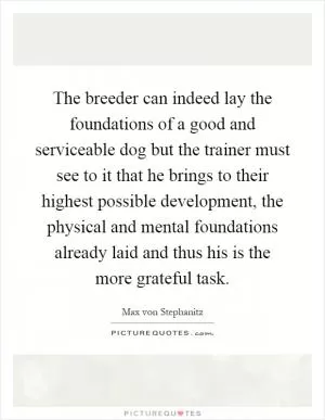 The breeder can indeed lay the foundations of a good and serviceable dog but the trainer must see to it that he brings to their highest possible development, the physical and mental foundations already laid and thus his is the more grateful task Picture Quote #1