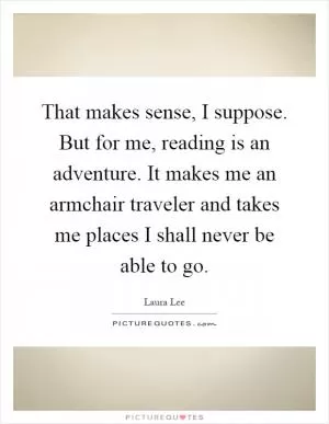 That makes sense, I suppose. But for me, reading is an adventure. It makes me an armchair traveler and takes me places I shall never be able to go Picture Quote #1