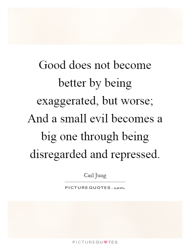 Good does not become better by being exaggerated, but worse; And a small evil becomes a big one through being disregarded and repressed Picture Quote #1