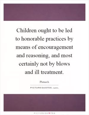 Children ought to be led to honorable practices by means of encouragement and reasoning, and most certainly not by blows and ill treatment Picture Quote #1