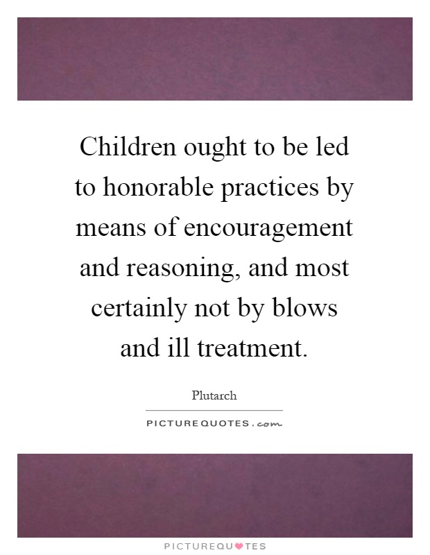 Children ought to be led to honorable practices by means of encouragement and reasoning, and most certainly not by blows and ill treatment Picture Quote #1