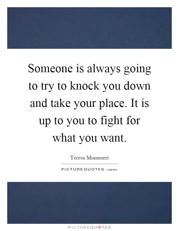 Someone is always going to try to knock you down and take your place. It is up to you to fight for what you want Picture Quote #1