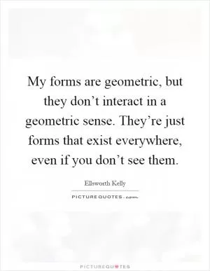 My forms are geometric, but they don’t interact in a geometric sense. They’re just forms that exist everywhere, even if you don’t see them Picture Quote #1