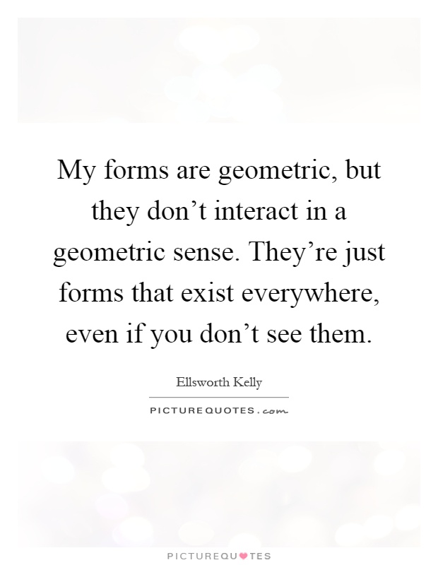 My forms are geometric, but they don't interact in a geometric sense. They're just forms that exist everywhere, even if you don't see them Picture Quote #1
