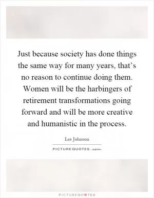 Just because society has done things the same way for many years, that’s no reason to continue doing them. Women will be the harbingers of retirement transformations going forward and will be more creative and humanistic in the process Picture Quote #1