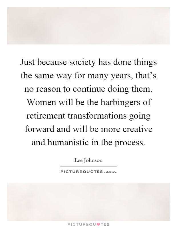 Just because society has done things the same way for many years, that's no reason to continue doing them. Women will be the harbingers of retirement transformations going forward and will be more creative and humanistic in the process Picture Quote #1