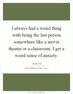I always had a weird thing with being the last person somewhere like a movie theater or a classroom. I get a weird sense of anxiety Picture Quote #1