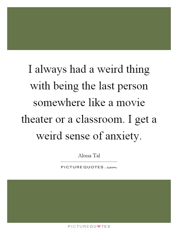 I always had a weird thing with being the last person somewhere like a movie theater or a classroom. I get a weird sense of anxiety Picture Quote #1