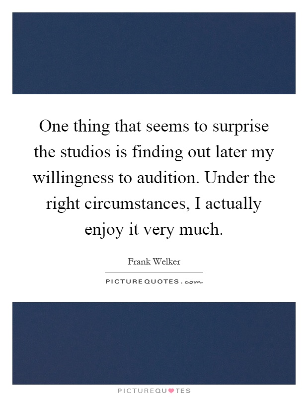 One thing that seems to surprise the studios is finding out later my willingness to audition. Under the right circumstances, I actually enjoy it very much Picture Quote #1