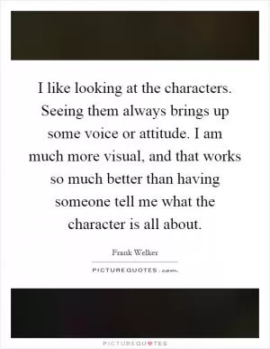 I like looking at the characters. Seeing them always brings up some voice or attitude. I am much more visual, and that works so much better than having someone tell me what the character is all about Picture Quote #1