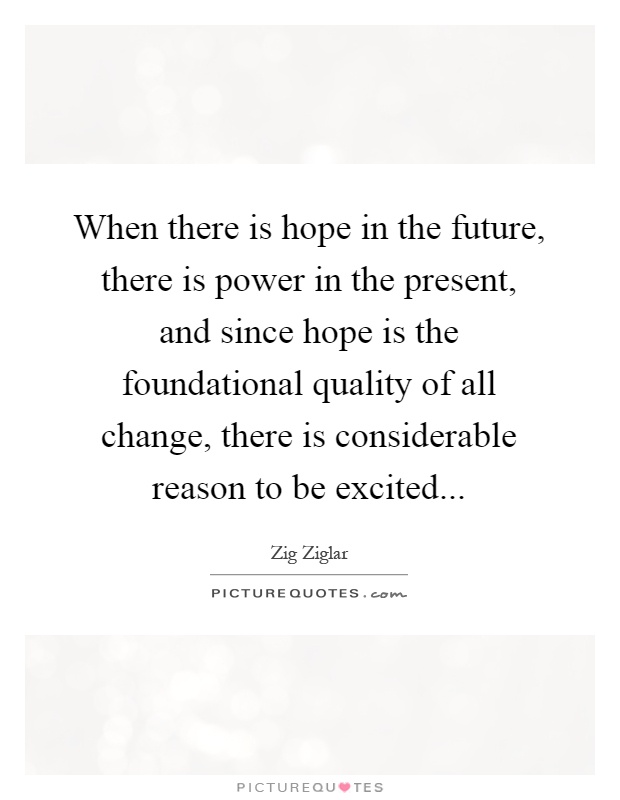 When there is hope in the future, there is power in the present, and since hope is the foundational quality of all change, there is considerable reason to be excited Picture Quote #1