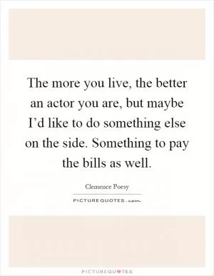 The more you live, the better an actor you are, but maybe I’d like to do something else on the side. Something to pay the bills as well Picture Quote #1