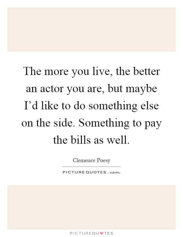 The more you live, the better an actor you are, but maybe I'd like to do something else on the side. Something to pay the bills as well Picture Quote #1