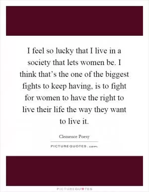I feel so lucky that I live in a society that lets women be. I think that’s the one of the biggest fights to keep having, is to fight for women to have the right to live their life the way they want to live it Picture Quote #1