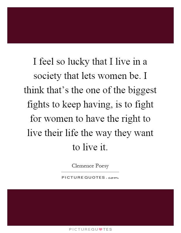 I feel so lucky that I live in a society that lets women be. I think that's the one of the biggest fights to keep having, is to fight for women to have the right to live their life the way they want to live it Picture Quote #1