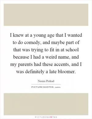 I knew at a young age that I wanted to do comedy, and maybe part of that was trying to fit in at school because I had a weird name, and my parents had these accents, and I was definitely a late bloomer Picture Quote #1