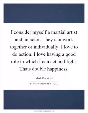 I consider myself a martial artist and an actor. They can work together or individually. I love to do action. I love having a good role in which I can act and fight. Thats double happiness Picture Quote #1