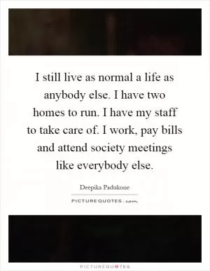 I still live as normal a life as anybody else. I have two homes to run. I have my staff to take care of. I work, pay bills and attend society meetings like everybody else Picture Quote #1