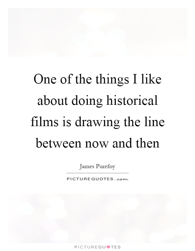 One of the things I like about doing historical films is drawing the line between now and then Picture Quote #1