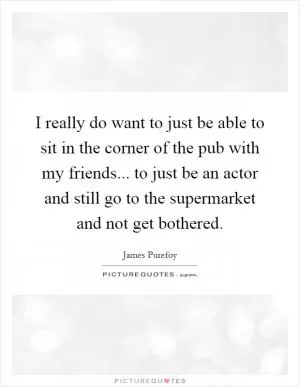 I really do want to just be able to sit in the corner of the pub with my friends... to just be an actor and still go to the supermarket and not get bothered Picture Quote #1