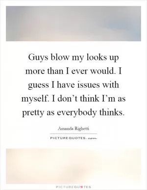 Guys blow my looks up more than I ever would. I guess I have issues with myself. I don’t think I’m as pretty as everybody thinks Picture Quote #1