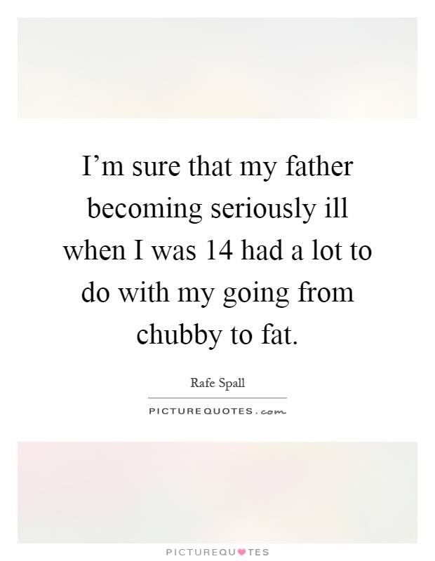 I'm sure that my father becoming seriously ill when I was 14 had a lot to do with my going from chubby to fat Picture Quote #1