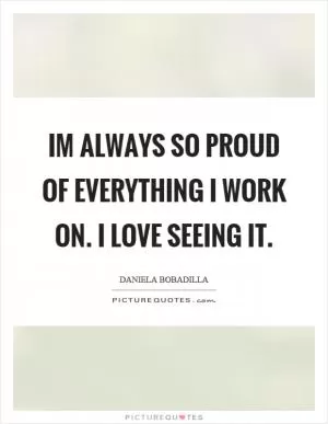 Im always so proud of everything I work on. I love seeing it Picture Quote #1