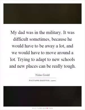 My dad was in the military. It was difficult sometimes, because he would have to be away a lot, and we would have to move around a lot. Trying to adapt to new schools and new places can be really tough Picture Quote #1