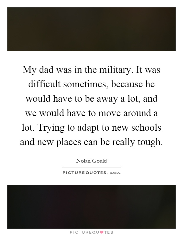 My dad was in the military. It was difficult sometimes, because he would have to be away a lot, and we would have to move around a lot. Trying to adapt to new schools and new places can be really tough Picture Quote #1