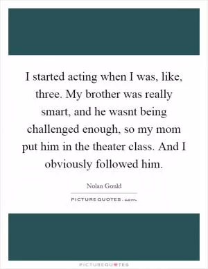 I started acting when I was, like, three. My brother was really smart, and he wasnt being challenged enough, so my mom put him in the theater class. And I obviously followed him Picture Quote #1