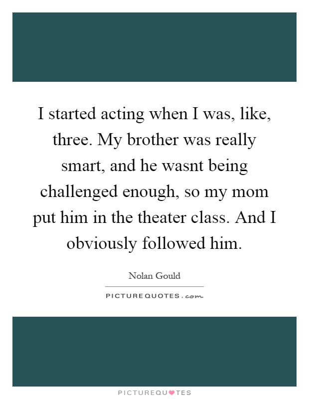 I started acting when I was, like, three. My brother was really smart, and he wasnt being challenged enough, so my mom put him in the theater class. And I obviously followed him Picture Quote #1