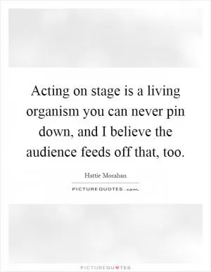 Acting on stage is a living organism you can never pin down, and I believe the audience feeds off that, too Picture Quote #1
