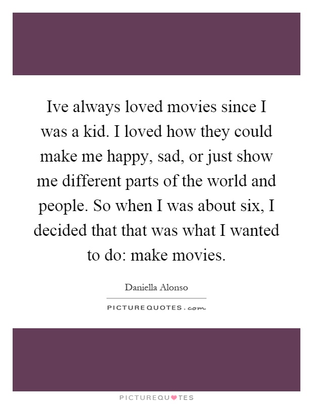 Ive always loved movies since I was a kid. I loved how they could make me happy, sad, or just show me different parts of the world and people. So when I was about six, I decided that that was what I wanted to do: make movies Picture Quote #1