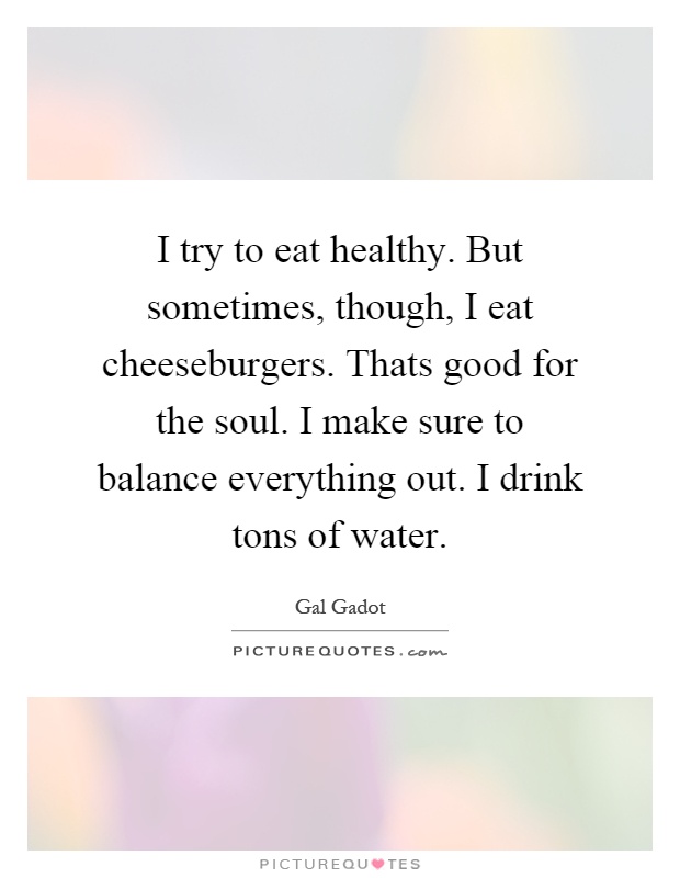 I try to eat healthy. But sometimes, though, I eat cheeseburgers. Thats good for the soul. I make sure to balance everything out. I drink tons of water Picture Quote #1