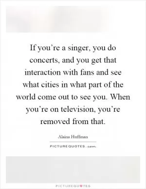 If you’re a singer, you do concerts, and you get that interaction with fans and see what cities in what part of the world come out to see you. When you’re on television, you’re removed from that Picture Quote #1