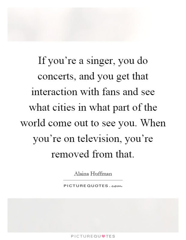 If you're a singer, you do concerts, and you get that interaction with fans and see what cities in what part of the world come out to see you. When you're on television, you're removed from that Picture Quote #1