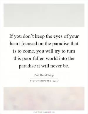 If you don’t keep the eyes of your heart focused on the paradise that is to come, you will try to turn this poor fallen world into the paradise it will never be Picture Quote #1