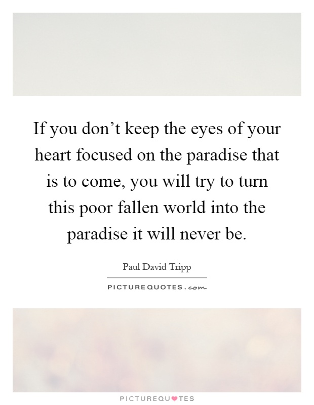 If you don't keep the eyes of your heart focused on the paradise that is to come, you will try to turn this poor fallen world into the paradise it will never be Picture Quote #1